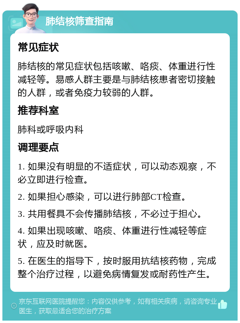 肺结核筛查指南 常见症状 肺结核的常见症状包括咳嗽、咯痰、体重进行性减轻等。易感人群主要是与肺结核患者密切接触的人群，或者免疫力较弱的人群。 推荐科室 肺科或呼吸内科 调理要点 1. 如果没有明显的不适症状，可以动态观察，不必立即进行检查。 2. 如果担心感染，可以进行肺部CT检查。 3. 共用餐具不会传播肺结核，不必过于担心。 4. 如果出现咳嗽、咯痰、体重进行性减轻等症状，应及时就医。 5. 在医生的指导下，按时服用抗结核药物，完成整个治疗过程，以避免病情复发或耐药性产生。