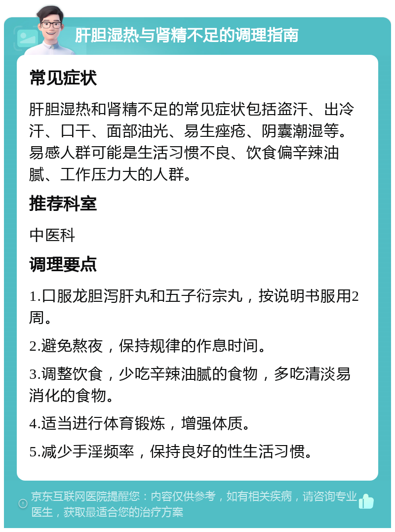 肝胆湿热与肾精不足的调理指南 常见症状 肝胆湿热和肾精不足的常见症状包括盗汗、出冷汗、口干、面部油光、易生痤疮、阴囊潮湿等。易感人群可能是生活习惯不良、饮食偏辛辣油腻、工作压力大的人群。 推荐科室 中医科 调理要点 1.口服龙胆泻肝丸和五子衍宗丸，按说明书服用2周。 2.避免熬夜，保持规律的作息时间。 3.调整饮食，少吃辛辣油腻的食物，多吃清淡易消化的食物。 4.适当进行体育锻炼，增强体质。 5.减少手淫频率，保持良好的性生活习惯。