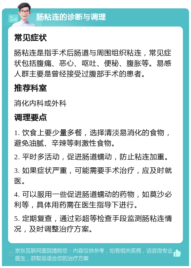 肠粘连的诊断与调理 常见症状 肠粘连是指手术后肠道与周围组织粘连，常见症状包括腹痛、恶心、呕吐、便秘、腹胀等。易感人群主要是曾经接受过腹部手术的患者。 推荐科室 消化内科或外科 调理要点 1. 饮食上要少量多餐，选择清淡易消化的食物，避免油腻、辛辣等刺激性食物。 2. 平时多活动，促进肠道蠕动，防止粘连加重。 3. 如果症状严重，可能需要手术治疗，应及时就医。 4. 可以服用一些促进肠道蠕动的药物，如莫沙必利等，具体用药需在医生指导下进行。 5. 定期复查，通过彩超等检查手段监测肠粘连情况，及时调整治疗方案。