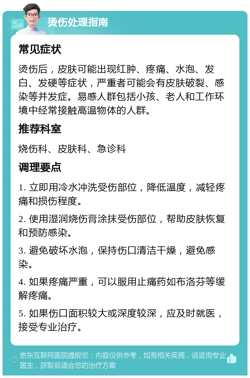 烫伤处理指南 常见症状 烫伤后，皮肤可能出现红肿、疼痛、水泡、发白、发硬等症状，严重者可能会有皮肤破裂、感染等并发症。易感人群包括小孩、老人和工作环境中经常接触高温物体的人群。 推荐科室 烧伤科、皮肤科、急诊科 调理要点 1. 立即用冷水冲洗受伤部位，降低温度，减轻疼痛和损伤程度。 2. 使用湿润烧伤膏涂抹受伤部位，帮助皮肤恢复和预防感染。 3. 避免破坏水泡，保持伤口清洁干燥，避免感染。 4. 如果疼痛严重，可以服用止痛药如布洛芬等缓解疼痛。 5. 如果伤口面积较大或深度较深，应及时就医，接受专业治疗。