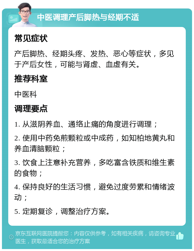 中医调理产后脚热与经期不适 常见症状 产后脚热、经期头疼、发热、恶心等症状，多见于产后女性，可能与肾虚、血虚有关。 推荐科室 中医科 调理要点 1. 从滋阴养血、通络止痛的角度进行调理； 2. 使用中药免煎颗粒或中成药，如知柏地黄丸和养血清脑颗粒； 3. 饮食上注意补充营养，多吃富含铁质和维生素的食物； 4. 保持良好的生活习惯，避免过度劳累和情绪波动； 5. 定期复诊，调整治疗方案。