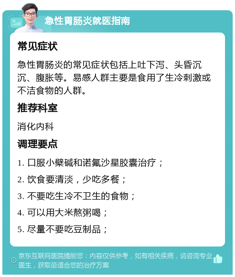 急性胃肠炎就医指南 常见症状 急性胃肠炎的常见症状包括上吐下泻、头昏沉沉、腹胀等。易感人群主要是食用了生冷刺激或不洁食物的人群。 推荐科室 消化内科 调理要点 1. 口服小檗碱和诺氟沙星胶囊治疗； 2. 饮食要清淡，少吃多餐； 3. 不要吃生冷不卫生的食物； 4. 可以用大米熬粥喝； 5. 尽量不要吃豆制品；