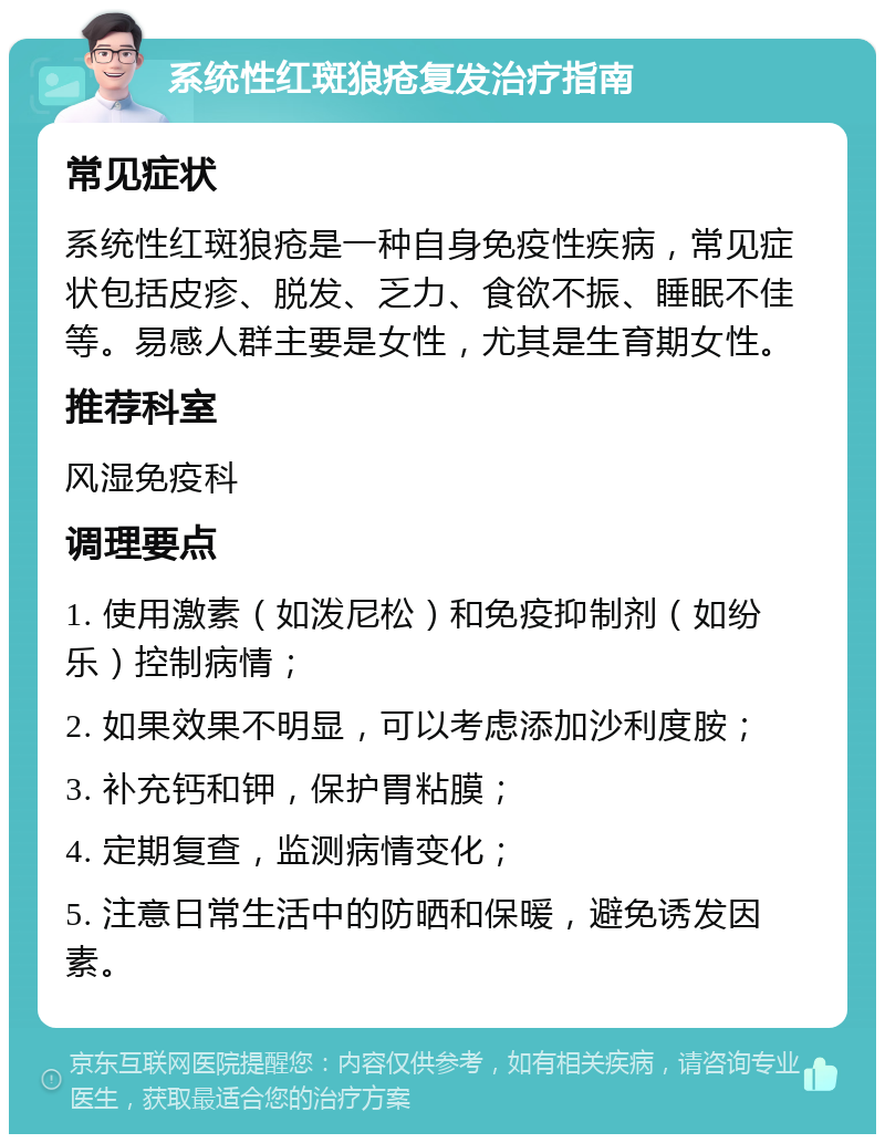 系统性红斑狼疮复发治疗指南 常见症状 系统性红斑狼疮是一种自身免疫性疾病，常见症状包括皮疹、脱发、乏力、食欲不振、睡眠不佳等。易感人群主要是女性，尤其是生育期女性。 推荐科室 风湿免疫科 调理要点 1. 使用激素（如泼尼松）和免疫抑制剂（如纷乐）控制病情； 2. 如果效果不明显，可以考虑添加沙利度胺； 3. 补充钙和钾，保护胃粘膜； 4. 定期复查，监测病情变化； 5. 注意日常生活中的防晒和保暖，避免诱发因素。