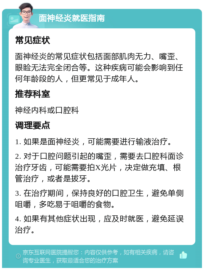 面神经炎就医指南 常见症状 面神经炎的常见症状包括面部肌肉无力、嘴歪、眼睑无法完全闭合等。这种疾病可能会影响到任何年龄段的人，但更常见于成年人。 推荐科室 神经内科或口腔科 调理要点 1. 如果是面神经炎，可能需要进行输液治疗。 2. 对于口腔问题引起的嘴歪，需要去口腔科面诊治疗牙齿，可能需要拍X光片，决定做充填、根管治疗，或者是拔牙。 3. 在治疗期间，保持良好的口腔卫生，避免单侧咀嚼，多吃易于咀嚼的食物。 4. 如果有其他症状出现，应及时就医，避免延误治疗。