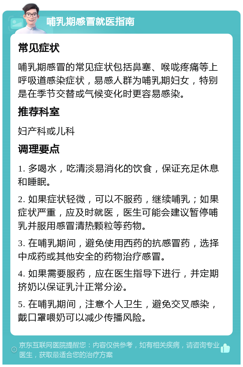 哺乳期感冒就医指南 常见症状 哺乳期感冒的常见症状包括鼻塞、喉咙疼痛等上呼吸道感染症状，易感人群为哺乳期妇女，特别是在季节交替或气候变化时更容易感染。 推荐科室 妇产科或儿科 调理要点 1. 多喝水，吃清淡易消化的饮食，保证充足休息和睡眠。 2. 如果症状轻微，可以不服药，继续哺乳；如果症状严重，应及时就医，医生可能会建议暂停哺乳并服用感冒清热颗粒等药物。 3. 在哺乳期间，避免使用西药的抗感冒药，选择中成药或其他安全的药物治疗感冒。 4. 如果需要服药，应在医生指导下进行，并定期挤奶以保证乳汁正常分泌。 5. 在哺乳期间，注意个人卫生，避免交叉感染，戴口罩喂奶可以减少传播风险。