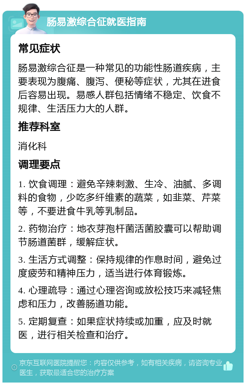 肠易激综合征就医指南 常见症状 肠易激综合征是一种常见的功能性肠道疾病，主要表现为腹痛、腹泻、便秘等症状，尤其在进食后容易出现。易感人群包括情绪不稳定、饮食不规律、生活压力大的人群。 推荐科室 消化科 调理要点 1. 饮食调理：避免辛辣刺激、生冷、油腻、多调料的食物，少吃多纤维素的蔬菜，如韭菜、芹菜等，不要进食牛乳等乳制品。 2. 药物治疗：地衣芽孢杆菌活菌胶囊可以帮助调节肠道菌群，缓解症状。 3. 生活方式调整：保持规律的作息时间，避免过度疲劳和精神压力，适当进行体育锻炼。 4. 心理疏导：通过心理咨询或放松技巧来减轻焦虑和压力，改善肠道功能。 5. 定期复查：如果症状持续或加重，应及时就医，进行相关检查和治疗。