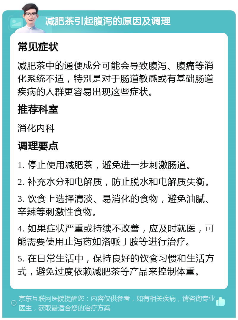 减肥茶引起腹泻的原因及调理 常见症状 减肥茶中的通便成分可能会导致腹泻、腹痛等消化系统不适，特别是对于肠道敏感或有基础肠道疾病的人群更容易出现这些症状。 推荐科室 消化内科 调理要点 1. 停止使用减肥茶，避免进一步刺激肠道。 2. 补充水分和电解质，防止脱水和电解质失衡。 3. 饮食上选择清淡、易消化的食物，避免油腻、辛辣等刺激性食物。 4. 如果症状严重或持续不改善，应及时就医，可能需要使用止泻药如洛哌丁胺等进行治疗。 5. 在日常生活中，保持良好的饮食习惯和生活方式，避免过度依赖减肥茶等产品来控制体重。