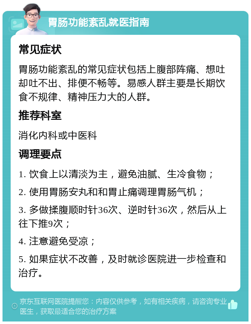 胃肠功能紊乱就医指南 常见症状 胃肠功能紊乱的常见症状包括上腹部阵痛、想吐却吐不出、排便不畅等。易感人群主要是长期饮食不规律、精神压力大的人群。 推荐科室 消化内科或中医科 调理要点 1. 饮食上以清淡为主，避免油腻、生冷食物； 2. 使用胃肠安丸和和胃止痛调理胃肠气机； 3. 多做揉腹顺时针36次、逆时针36次，然后从上往下推9次； 4. 注意避免受凉； 5. 如果症状不改善，及时就诊医院进一步检查和治疗。