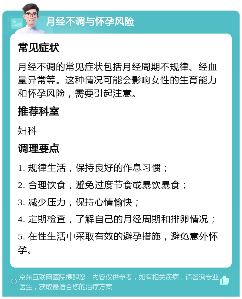 月经不调与怀孕风险 常见症状 月经不调的常见症状包括月经周期不规律、经血量异常等。这种情况可能会影响女性的生育能力和怀孕风险，需要引起注意。 推荐科室 妇科 调理要点 1. 规律生活，保持良好的作息习惯； 2. 合理饮食，避免过度节食或暴饮暴食； 3. 减少压力，保持心情愉快； 4. 定期检查，了解自己的月经周期和排卵情况； 5. 在性生活中采取有效的避孕措施，避免意外怀孕。