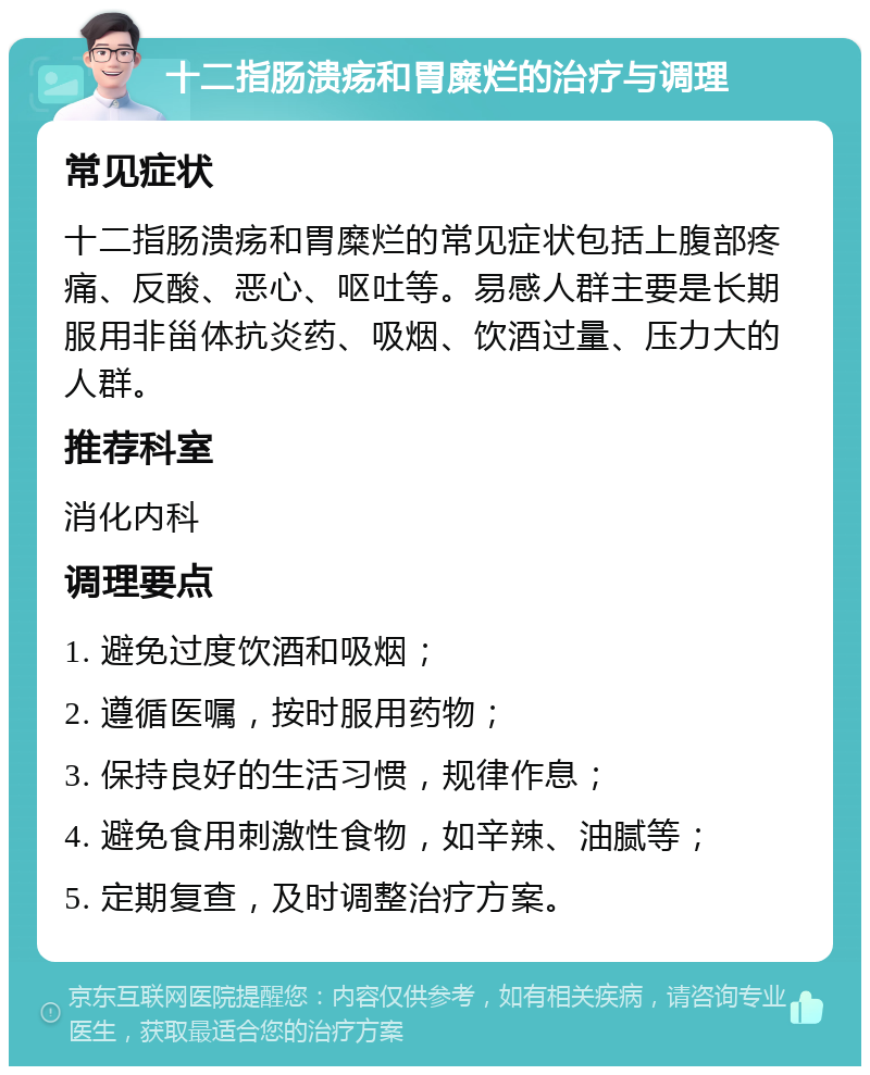 十二指肠溃疡和胃糜烂的治疗与调理 常见症状 十二指肠溃疡和胃糜烂的常见症状包括上腹部疼痛、反酸、恶心、呕吐等。易感人群主要是长期服用非甾体抗炎药、吸烟、饮酒过量、压力大的人群。 推荐科室 消化内科 调理要点 1. 避免过度饮酒和吸烟； 2. 遵循医嘱，按时服用药物； 3. 保持良好的生活习惯，规律作息； 4. 避免食用刺激性食物，如辛辣、油腻等； 5. 定期复查，及时调整治疗方案。