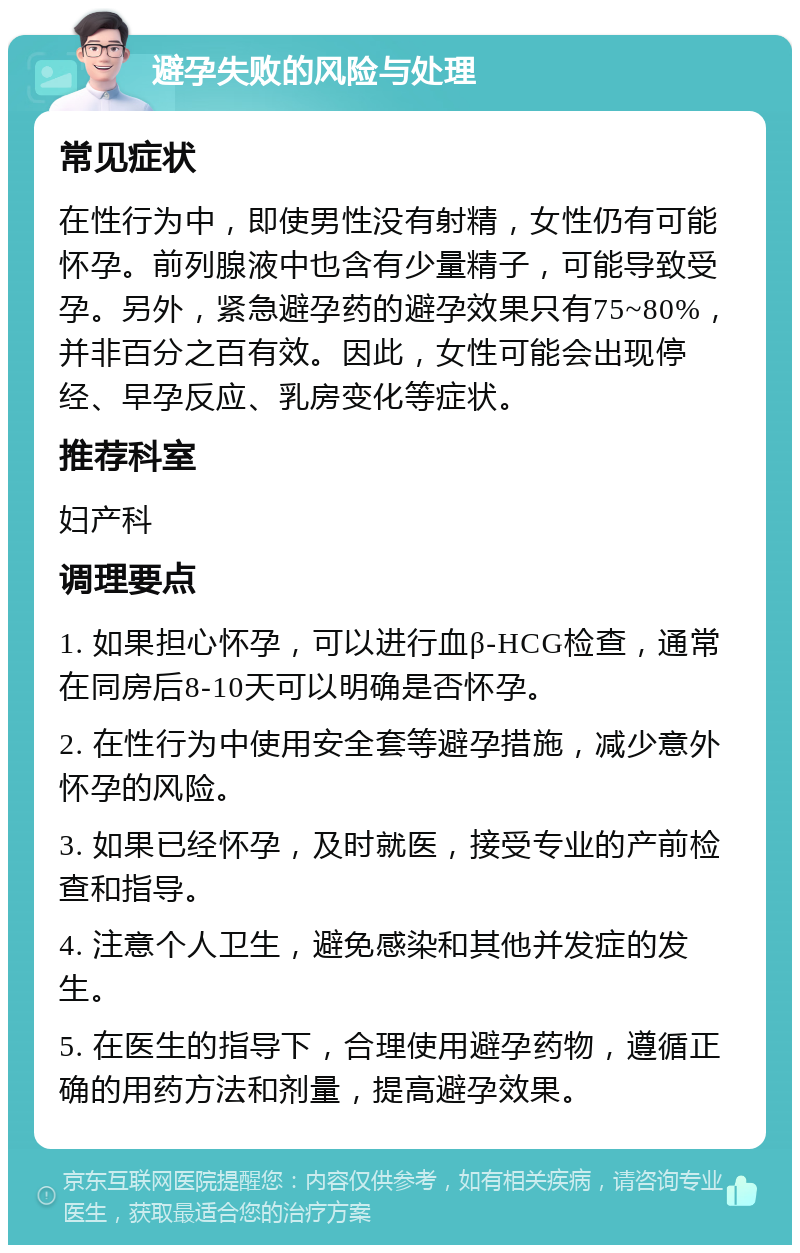 避孕失败的风险与处理 常见症状 在性行为中，即使男性没有射精，女性仍有可能怀孕。前列腺液中也含有少量精子，可能导致受孕。另外，紧急避孕药的避孕效果只有75~80%，并非百分之百有效。因此，女性可能会出现停经、早孕反应、乳房变化等症状。 推荐科室 妇产科 调理要点 1. 如果担心怀孕，可以进行血β-HCG检查，通常在同房后8-10天可以明确是否怀孕。 2. 在性行为中使用安全套等避孕措施，减少意外怀孕的风险。 3. 如果已经怀孕，及时就医，接受专业的产前检查和指导。 4. 注意个人卫生，避免感染和其他并发症的发生。 5. 在医生的指导下，合理使用避孕药物，遵循正确的用药方法和剂量，提高避孕效果。