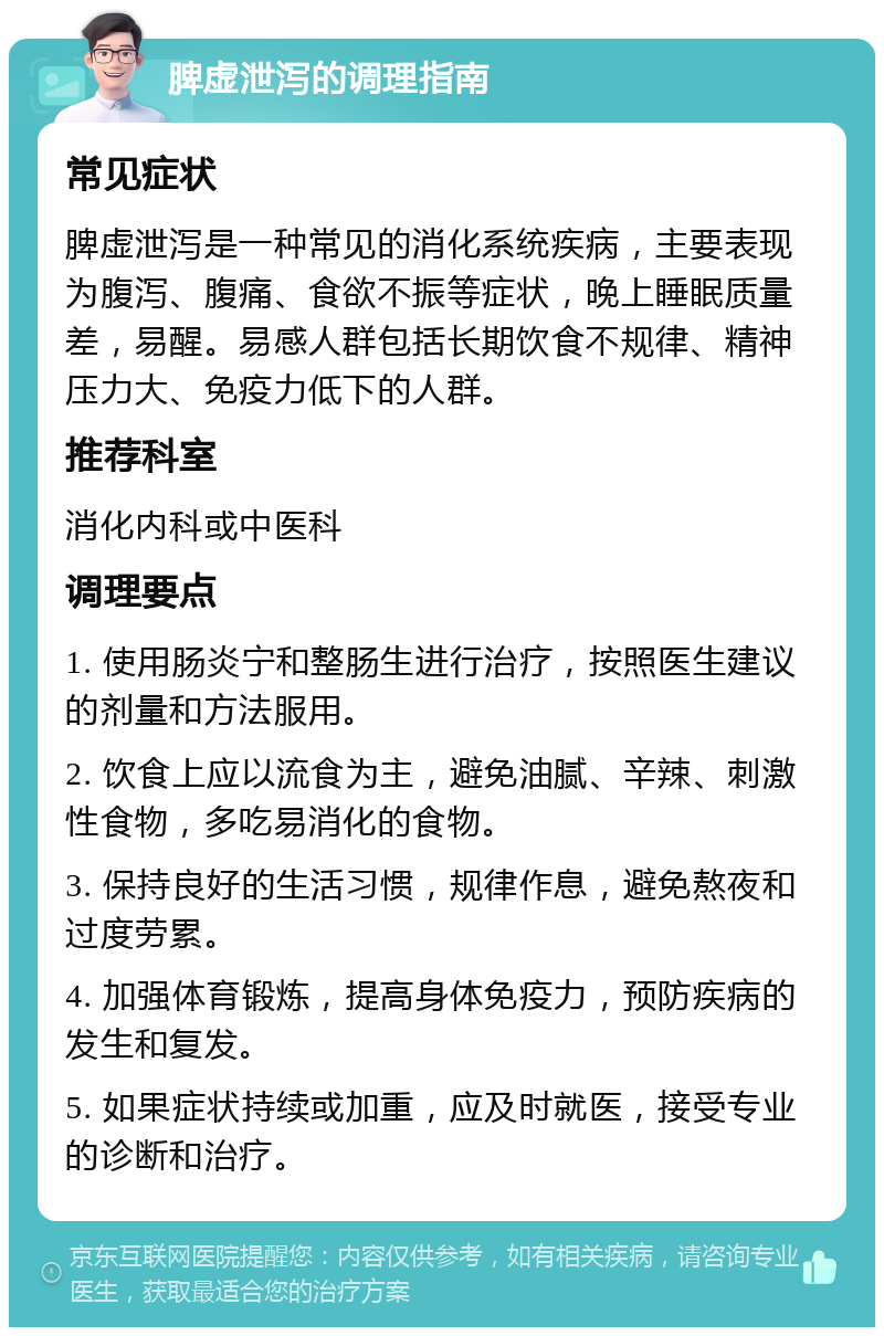 脾虚泄泻的调理指南 常见症状 脾虚泄泻是一种常见的消化系统疾病，主要表现为腹泻、腹痛、食欲不振等症状，晚上睡眠质量差，易醒。易感人群包括长期饮食不规律、精神压力大、免疫力低下的人群。 推荐科室 消化内科或中医科 调理要点 1. 使用肠炎宁和整肠生进行治疗，按照医生建议的剂量和方法服用。 2. 饮食上应以流食为主，避免油腻、辛辣、刺激性食物，多吃易消化的食物。 3. 保持良好的生活习惯，规律作息，避免熬夜和过度劳累。 4. 加强体育锻炼，提高身体免疫力，预防疾病的发生和复发。 5. 如果症状持续或加重，应及时就医，接受专业的诊断和治疗。