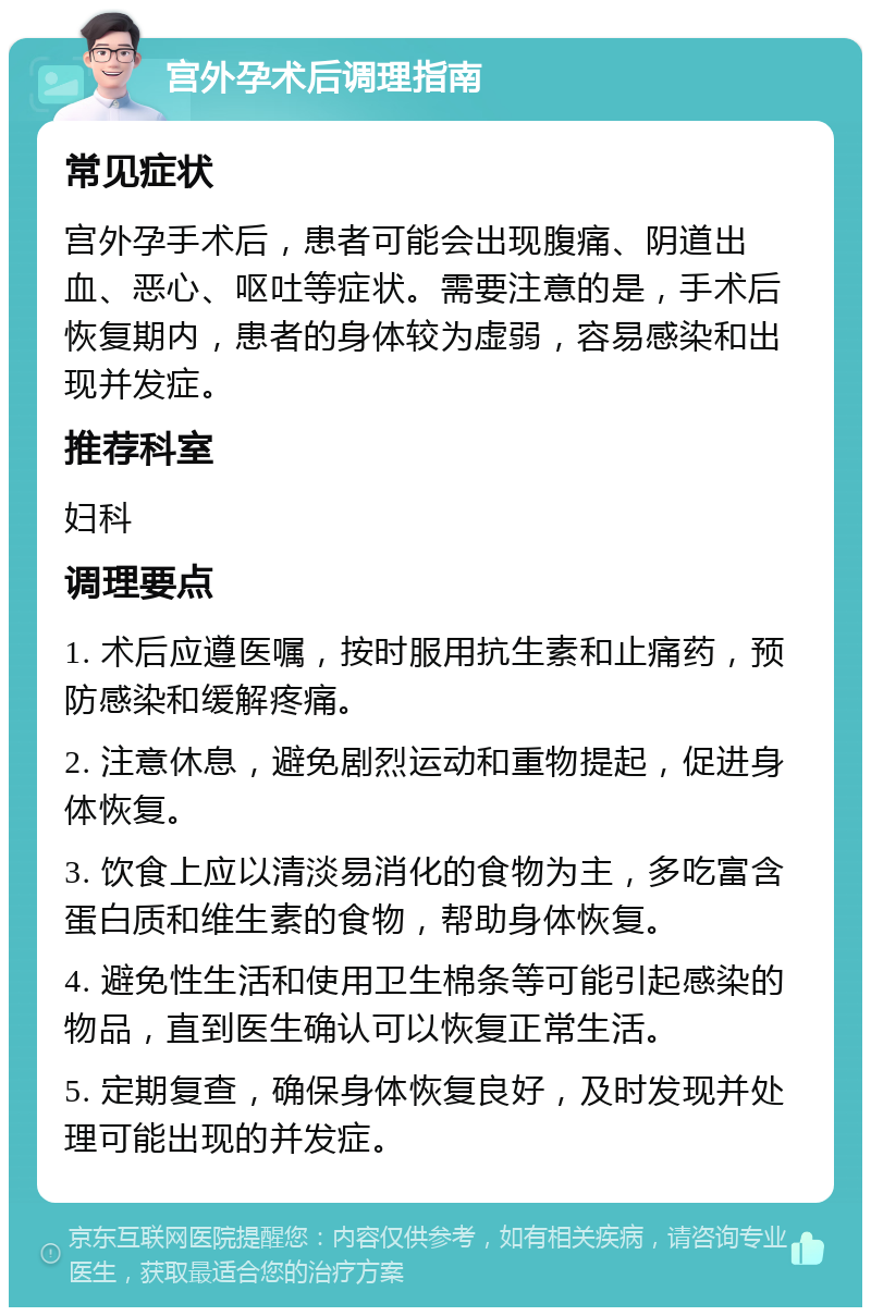 宫外孕术后调理指南 常见症状 宫外孕手术后，患者可能会出现腹痛、阴道出血、恶心、呕吐等症状。需要注意的是，手术后恢复期内，患者的身体较为虚弱，容易感染和出现并发症。 推荐科室 妇科 调理要点 1. 术后应遵医嘱，按时服用抗生素和止痛药，预防感染和缓解疼痛。 2. 注意休息，避免剧烈运动和重物提起，促进身体恢复。 3. 饮食上应以清淡易消化的食物为主，多吃富含蛋白质和维生素的食物，帮助身体恢复。 4. 避免性生活和使用卫生棉条等可能引起感染的物品，直到医生确认可以恢复正常生活。 5. 定期复查，确保身体恢复良好，及时发现并处理可能出现的并发症。