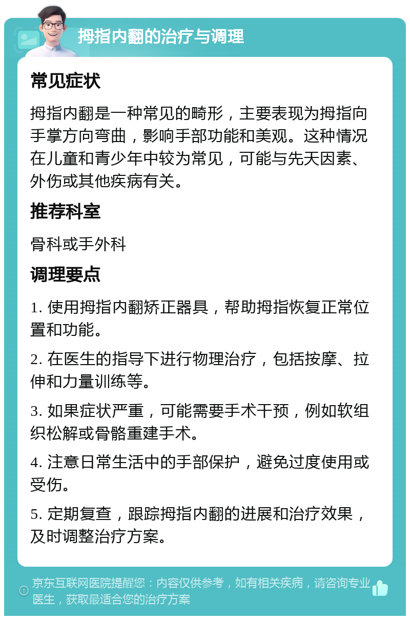 拇指内翻的治疗与调理 常见症状 拇指内翻是一种常见的畸形，主要表现为拇指向手掌方向弯曲，影响手部功能和美观。这种情况在儿童和青少年中较为常见，可能与先天因素、外伤或其他疾病有关。 推荐科室 骨科或手外科 调理要点 1. 使用拇指内翻矫正器具，帮助拇指恢复正常位置和功能。 2. 在医生的指导下进行物理治疗，包括按摩、拉伸和力量训练等。 3. 如果症状严重，可能需要手术干预，例如软组织松解或骨骼重建手术。 4. 注意日常生活中的手部保护，避免过度使用或受伤。 5. 定期复查，跟踪拇指内翻的进展和治疗效果，及时调整治疗方案。