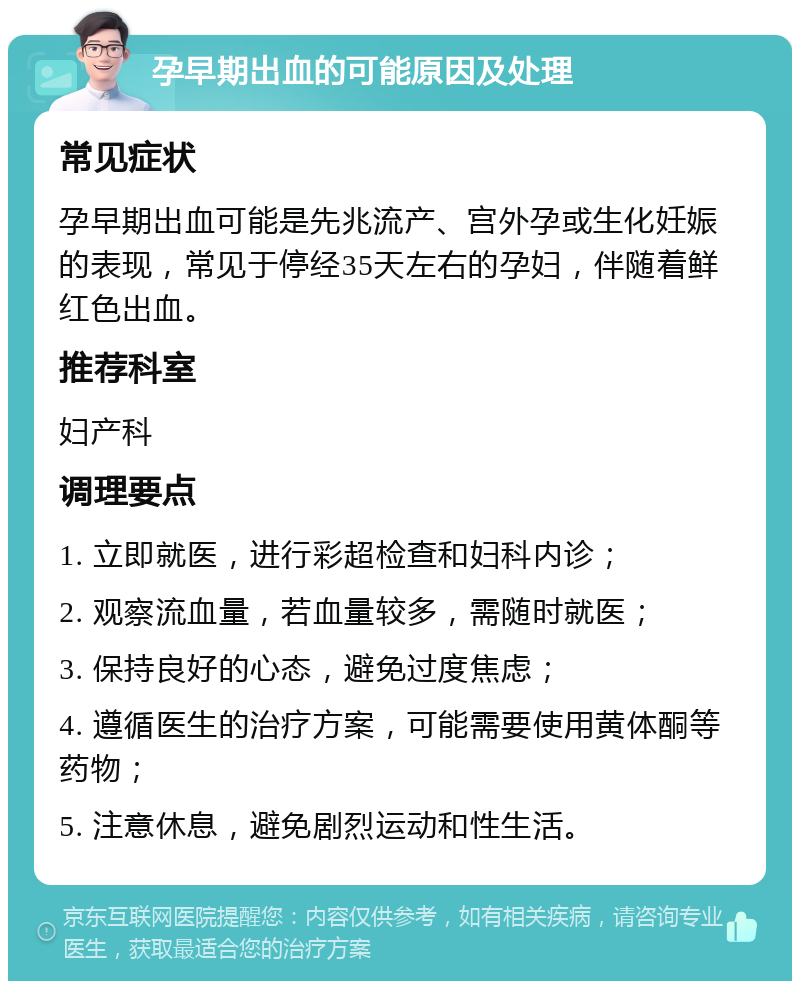 孕早期出血的可能原因及处理 常见症状 孕早期出血可能是先兆流产、宫外孕或生化妊娠的表现，常见于停经35天左右的孕妇，伴随着鲜红色出血。 推荐科室 妇产科 调理要点 1. 立即就医，进行彩超检查和妇科内诊； 2. 观察流血量，若血量较多，需随时就医； 3. 保持良好的心态，避免过度焦虑； 4. 遵循医生的治疗方案，可能需要使用黄体酮等药物； 5. 注意休息，避免剧烈运动和性生活。