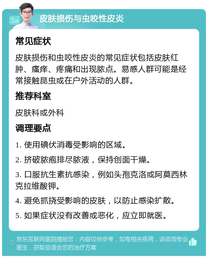 皮肤损伤与虫咬性皮炎 常见症状 皮肤损伤和虫咬性皮炎的常见症状包括皮肤红肿、瘙痒、疼痛和出现脓点。易感人群可能是经常接触昆虫或在户外活动的人群。 推荐科室 皮肤科或外科 调理要点 1. 使用碘伏消毒受影响的区域。 2. 挤破脓疱排尽脓液，保持创面干燥。 3. 口服抗生素抗感染，例如头孢克洛或阿莫西林克拉维酸钾。 4. 避免抓挠受影响的皮肤，以防止感染扩散。 5. 如果症状没有改善或恶化，应立即就医。