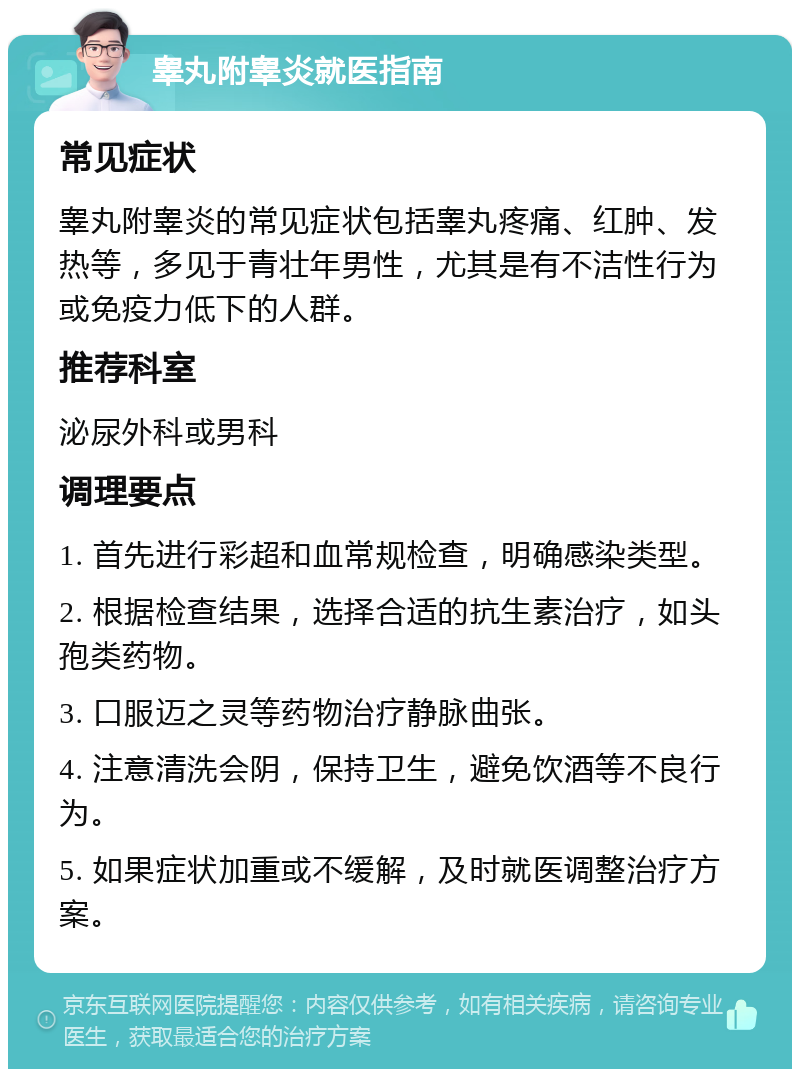 睾丸附睾炎就医指南 常见症状 睾丸附睾炎的常见症状包括睾丸疼痛、红肿、发热等，多见于青壮年男性，尤其是有不洁性行为或免疫力低下的人群。 推荐科室 泌尿外科或男科 调理要点 1. 首先进行彩超和血常规检查，明确感染类型。 2. 根据检查结果，选择合适的抗生素治疗，如头孢类药物。 3. 口服迈之灵等药物治疗静脉曲张。 4. 注意清洗会阴，保持卫生，避免饮酒等不良行为。 5. 如果症状加重或不缓解，及时就医调整治疗方案。