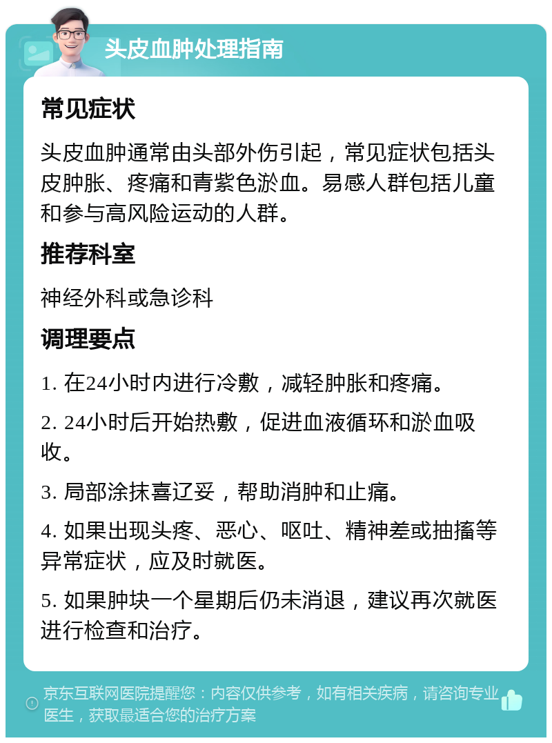 头皮血肿处理指南 常见症状 头皮血肿通常由头部外伤引起，常见症状包括头皮肿胀、疼痛和青紫色淤血。易感人群包括儿童和参与高风险运动的人群。 推荐科室 神经外科或急诊科 调理要点 1. 在24小时内进行冷敷，减轻肿胀和疼痛。 2. 24小时后开始热敷，促进血液循环和淤血吸收。 3. 局部涂抹喜辽妥，帮助消肿和止痛。 4. 如果出现头疼、恶心、呕吐、精神差或抽搐等异常症状，应及时就医。 5. 如果肿块一个星期后仍未消退，建议再次就医进行检查和治疗。