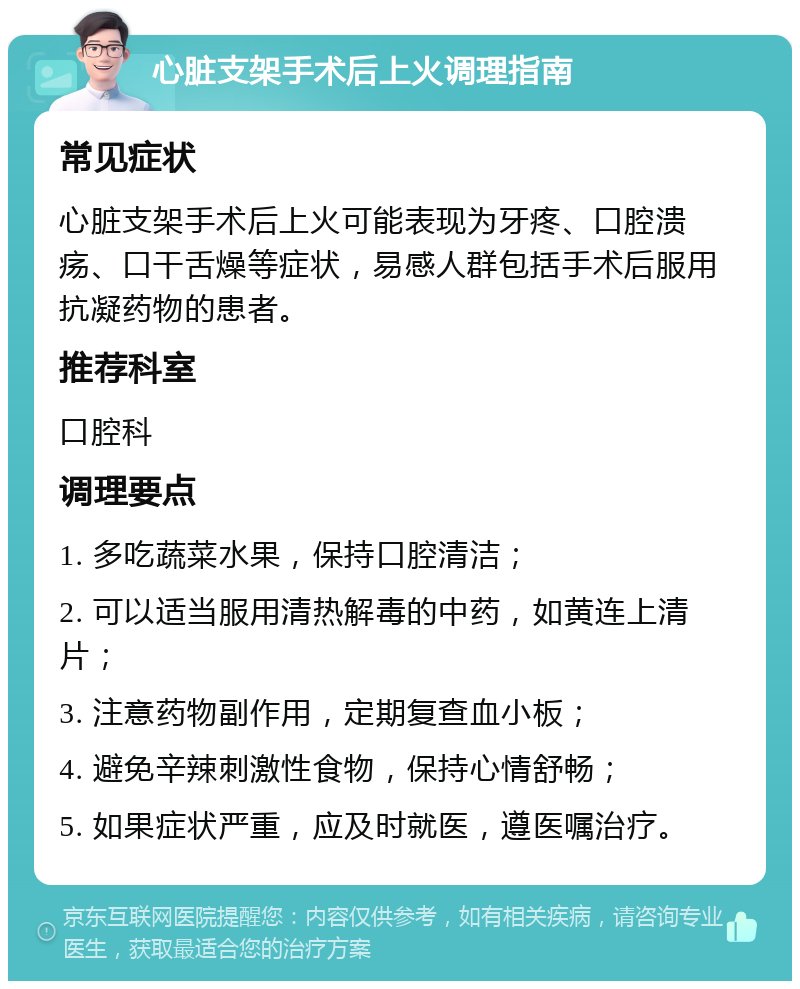 心脏支架手术后上火调理指南 常见症状 心脏支架手术后上火可能表现为牙疼、口腔溃疡、口干舌燥等症状，易感人群包括手术后服用抗凝药物的患者。 推荐科室 口腔科 调理要点 1. 多吃蔬菜水果，保持口腔清洁； 2. 可以适当服用清热解毒的中药，如黄连上清片； 3. 注意药物副作用，定期复查血小板； 4. 避免辛辣刺激性食物，保持心情舒畅； 5. 如果症状严重，应及时就医，遵医嘱治疗。