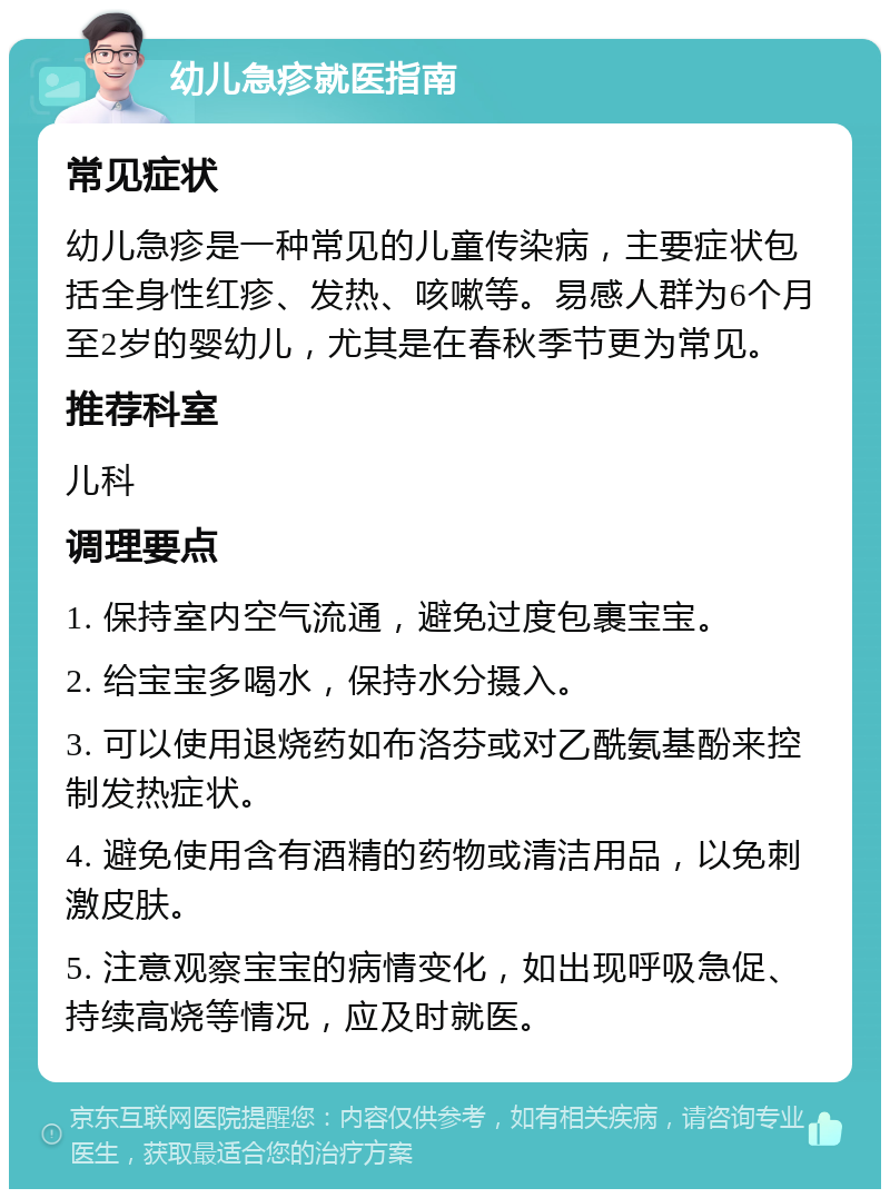 幼儿急疹就医指南 常见症状 幼儿急疹是一种常见的儿童传染病，主要症状包括全身性红疹、发热、咳嗽等。易感人群为6个月至2岁的婴幼儿，尤其是在春秋季节更为常见。 推荐科室 儿科 调理要点 1. 保持室内空气流通，避免过度包裹宝宝。 2. 给宝宝多喝水，保持水分摄入。 3. 可以使用退烧药如布洛芬或对乙酰氨基酚来控制发热症状。 4. 避免使用含有酒精的药物或清洁用品，以免刺激皮肤。 5. 注意观察宝宝的病情变化，如出现呼吸急促、持续高烧等情况，应及时就医。