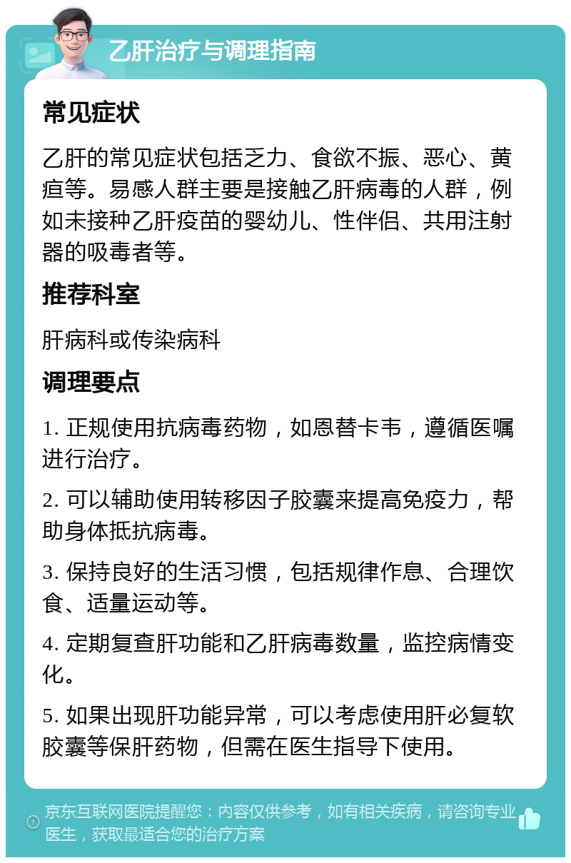 乙肝治疗与调理指南 常见症状 乙肝的常见症状包括乏力、食欲不振、恶心、黄疸等。易感人群主要是接触乙肝病毒的人群，例如未接种乙肝疫苗的婴幼儿、性伴侣、共用注射器的吸毒者等。 推荐科室 肝病科或传染病科 调理要点 1. 正规使用抗病毒药物，如恩替卡韦，遵循医嘱进行治疗。 2. 可以辅助使用转移因子胶囊来提高免疫力，帮助身体抵抗病毒。 3. 保持良好的生活习惯，包括规律作息、合理饮食、适量运动等。 4. 定期复查肝功能和乙肝病毒数量，监控病情变化。 5. 如果出现肝功能异常，可以考虑使用肝必复软胶囊等保肝药物，但需在医生指导下使用。