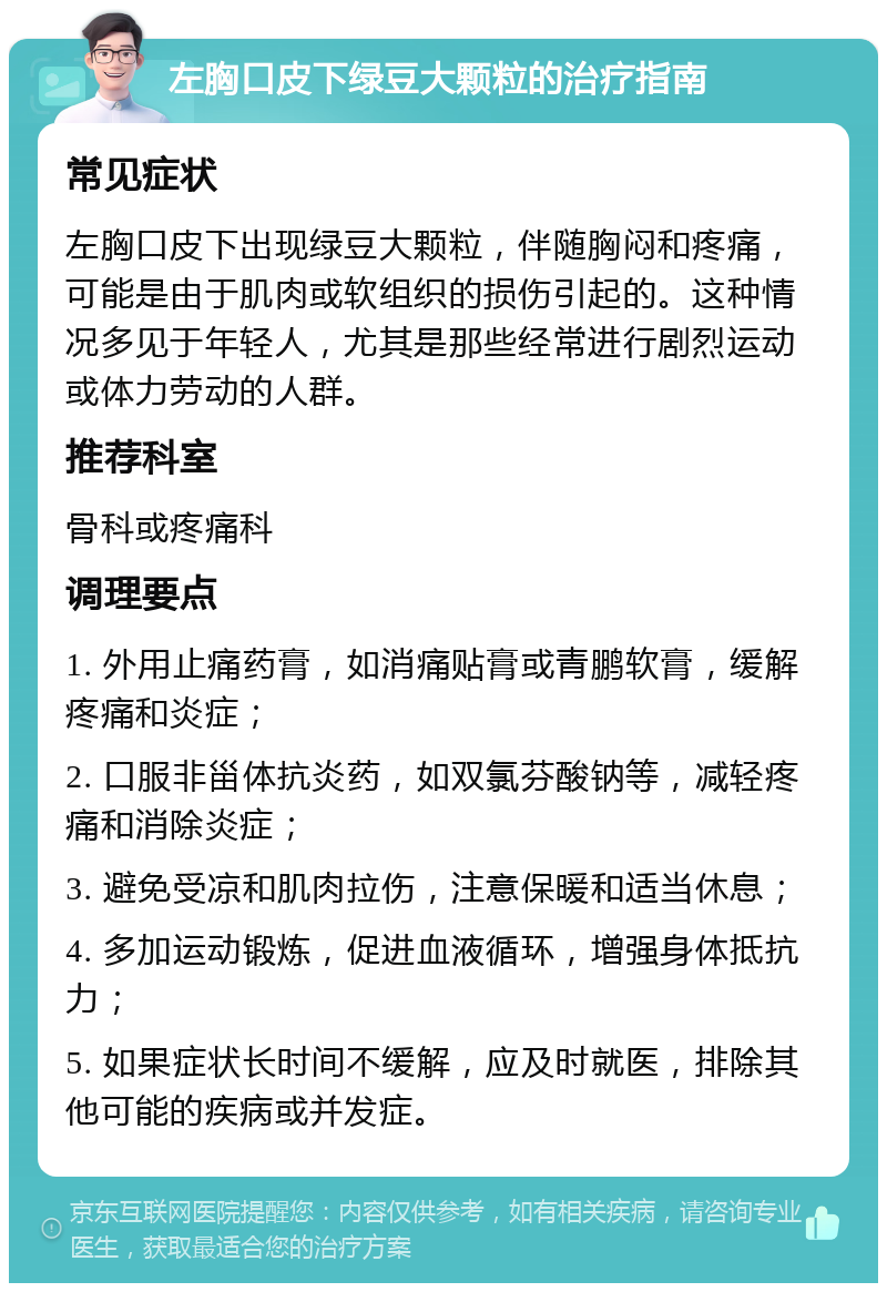 左胸口皮下绿豆大颗粒的治疗指南 常见症状 左胸口皮下出现绿豆大颗粒，伴随胸闷和疼痛，可能是由于肌肉或软组织的损伤引起的。这种情况多见于年轻人，尤其是那些经常进行剧烈运动或体力劳动的人群。 推荐科室 骨科或疼痛科 调理要点 1. 外用止痛药膏，如消痛贴膏或青鹏软膏，缓解疼痛和炎症； 2. 口服非甾体抗炎药，如双氯芬酸钠等，减轻疼痛和消除炎症； 3. 避免受凉和肌肉拉伤，注意保暖和适当休息； 4. 多加运动锻炼，促进血液循环，增强身体抵抗力； 5. 如果症状长时间不缓解，应及时就医，排除其他可能的疾病或并发症。