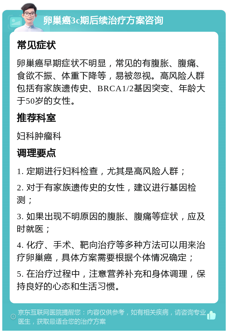 卵巢癌3c期后续治疗方案咨询 常见症状 卵巢癌早期症状不明显，常见的有腹胀、腹痛、食欲不振、体重下降等，易被忽视。高风险人群包括有家族遗传史、BRCA1/2基因突变、年龄大于50岁的女性。 推荐科室 妇科肿瘤科 调理要点 1. 定期进行妇科检查，尤其是高风险人群； 2. 对于有家族遗传史的女性，建议进行基因检测； 3. 如果出现不明原因的腹胀、腹痛等症状，应及时就医； 4. 化疗、手术、靶向治疗等多种方法可以用来治疗卵巢癌，具体方案需要根据个体情况确定； 5. 在治疗过程中，注意营养补充和身体调理，保持良好的心态和生活习惯。