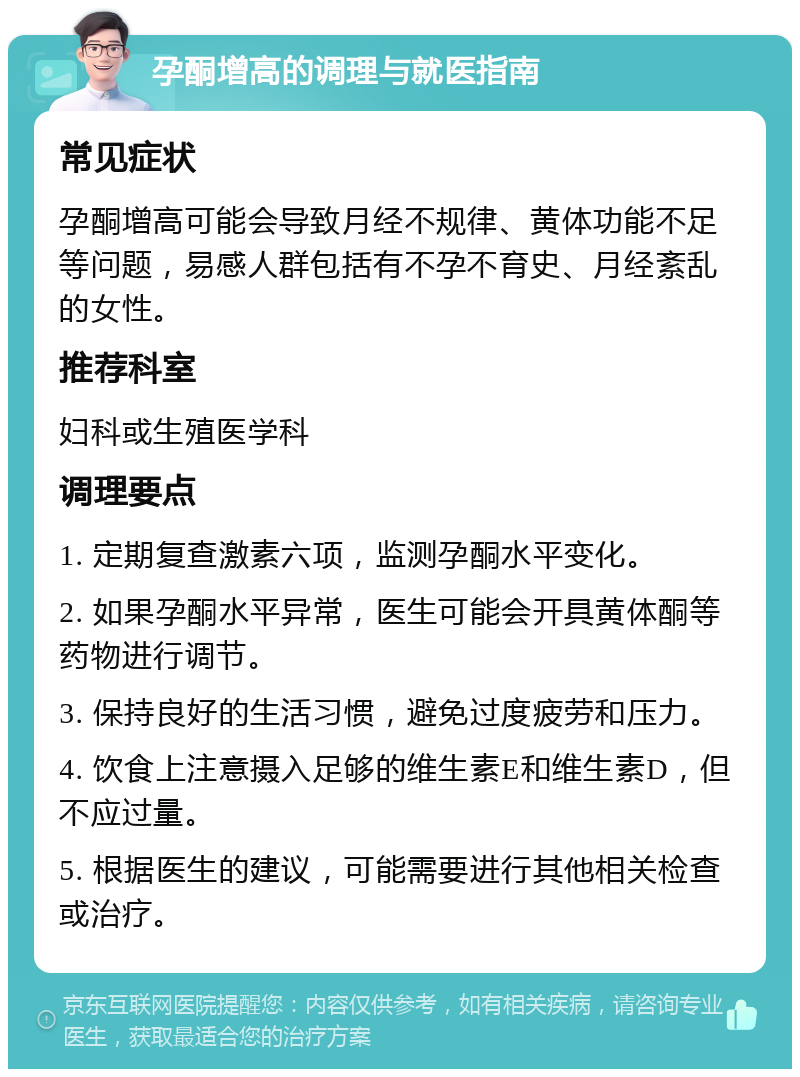 孕酮增高的调理与就医指南 常见症状 孕酮增高可能会导致月经不规律、黄体功能不足等问题，易感人群包括有不孕不育史、月经紊乱的女性。 推荐科室 妇科或生殖医学科 调理要点 1. 定期复查激素六项，监测孕酮水平变化。 2. 如果孕酮水平异常，医生可能会开具黄体酮等药物进行调节。 3. 保持良好的生活习惯，避免过度疲劳和压力。 4. 饮食上注意摄入足够的维生素E和维生素D，但不应过量。 5. 根据医生的建议，可能需要进行其他相关检查或治疗。