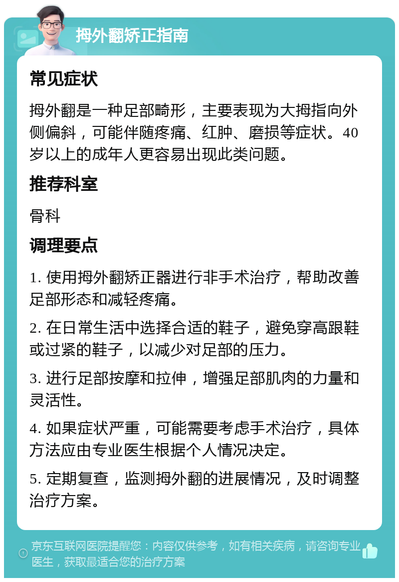 拇外翻矫正指南 常见症状 拇外翻是一种足部畸形，主要表现为大拇指向外侧偏斜，可能伴随疼痛、红肿、磨损等症状。40岁以上的成年人更容易出现此类问题。 推荐科室 骨科 调理要点 1. 使用拇外翻矫正器进行非手术治疗，帮助改善足部形态和减轻疼痛。 2. 在日常生活中选择合适的鞋子，避免穿高跟鞋或过紧的鞋子，以减少对足部的压力。 3. 进行足部按摩和拉伸，增强足部肌肉的力量和灵活性。 4. 如果症状严重，可能需要考虑手术治疗，具体方法应由专业医生根据个人情况决定。 5. 定期复查，监测拇外翻的进展情况，及时调整治疗方案。