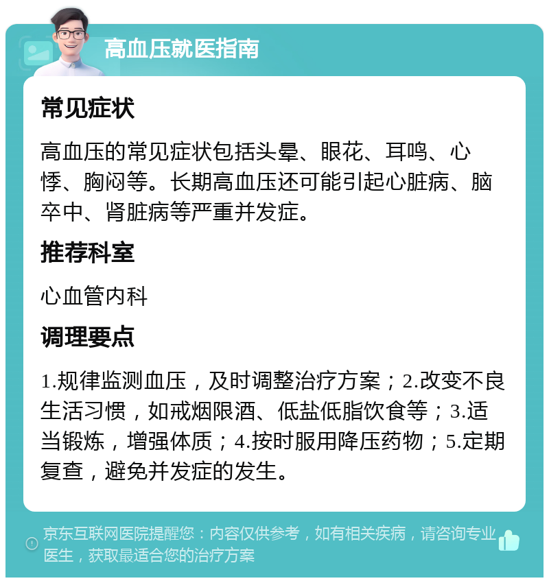 高血压就医指南 常见症状 高血压的常见症状包括头晕、眼花、耳鸣、心悸、胸闷等。长期高血压还可能引起心脏病、脑卒中、肾脏病等严重并发症。 推荐科室 心血管内科 调理要点 1.规律监测血压，及时调整治疗方案；2.改变不良生活习惯，如戒烟限酒、低盐低脂饮食等；3.适当锻炼，增强体质；4.按时服用降压药物；5.定期复查，避免并发症的发生。