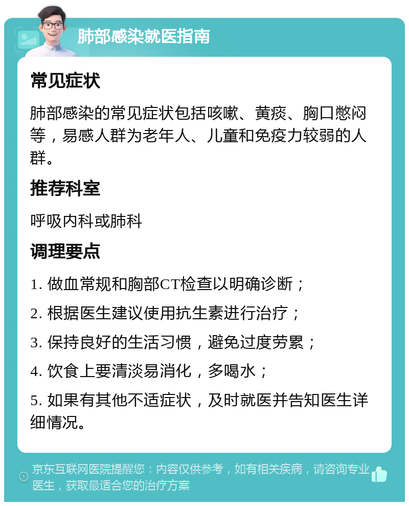 肺部感染就医指南 常见症状 肺部感染的常见症状包括咳嗽、黄痰、胸口憋闷等，易感人群为老年人、儿童和免疫力较弱的人群。 推荐科室 呼吸内科或肺科 调理要点 1. 做血常规和胸部CT检查以明确诊断； 2. 根据医生建议使用抗生素进行治疗； 3. 保持良好的生活习惯，避免过度劳累； 4. 饮食上要清淡易消化，多喝水； 5. 如果有其他不适症状，及时就医并告知医生详细情况。