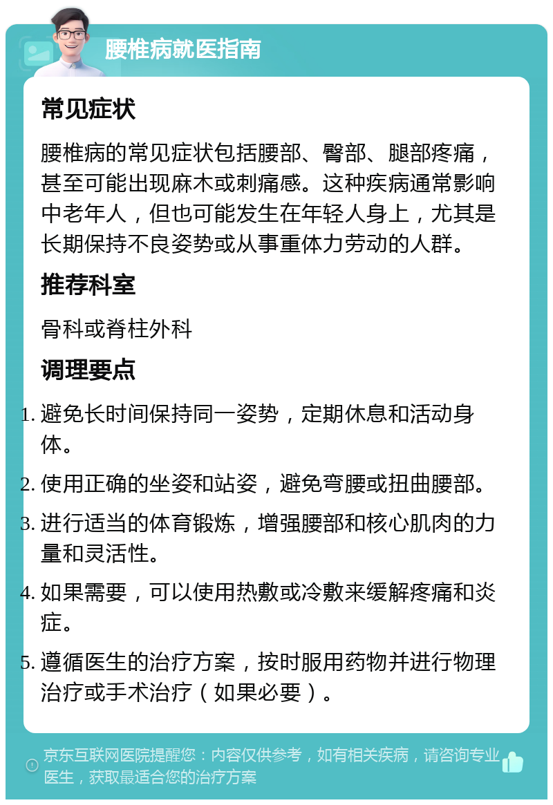 腰椎病就医指南 常见症状 腰椎病的常见症状包括腰部、臀部、腿部疼痛，甚至可能出现麻木或刺痛感。这种疾病通常影响中老年人，但也可能发生在年轻人身上，尤其是长期保持不良姿势或从事重体力劳动的人群。 推荐科室 骨科或脊柱外科 调理要点 避免长时间保持同一姿势，定期休息和活动身体。 使用正确的坐姿和站姿，避免弯腰或扭曲腰部。 进行适当的体育锻炼，增强腰部和核心肌肉的力量和灵活性。 如果需要，可以使用热敷或冷敷来缓解疼痛和炎症。 遵循医生的治疗方案，按时服用药物并进行物理治疗或手术治疗（如果必要）。