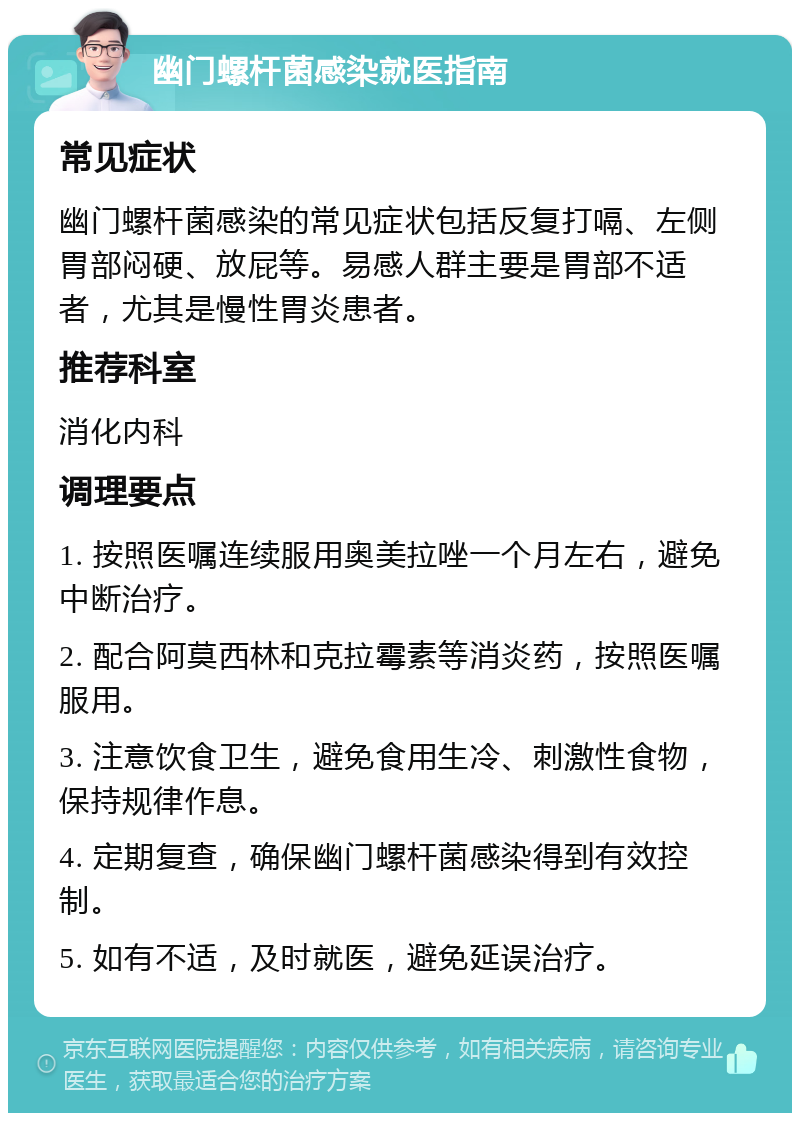 幽门螺杆菌感染就医指南 常见症状 幽门螺杆菌感染的常见症状包括反复打嗝、左侧胃部闷硬、放屁等。易感人群主要是胃部不适者，尤其是慢性胃炎患者。 推荐科室 消化内科 调理要点 1. 按照医嘱连续服用奥美拉唑一个月左右，避免中断治疗。 2. 配合阿莫西林和克拉霉素等消炎药，按照医嘱服用。 3. 注意饮食卫生，避免食用生冷、刺激性食物，保持规律作息。 4. 定期复查，确保幽门螺杆菌感染得到有效控制。 5. 如有不适，及时就医，避免延误治疗。