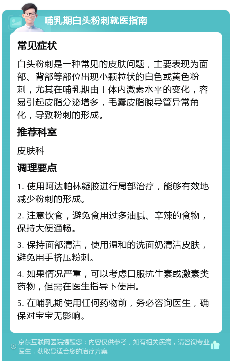 哺乳期白头粉刺就医指南 常见症状 白头粉刺是一种常见的皮肤问题，主要表现为面部、背部等部位出现小颗粒状的白色或黄色粉刺，尤其在哺乳期由于体内激素水平的变化，容易引起皮脂分泌增多，毛囊皮脂腺导管异常角化，导致粉刺的形成。 推荐科室 皮肤科 调理要点 1. 使用阿达帕林凝胶进行局部治疗，能够有效地减少粉刺的形成。 2. 注意饮食，避免食用过多油腻、辛辣的食物，保持大便通畅。 3. 保持面部清洁，使用温和的洗面奶清洁皮肤，避免用手挤压粉刺。 4. 如果情况严重，可以考虑口服抗生素或激素类药物，但需在医生指导下使用。 5. 在哺乳期使用任何药物前，务必咨询医生，确保对宝宝无影响。