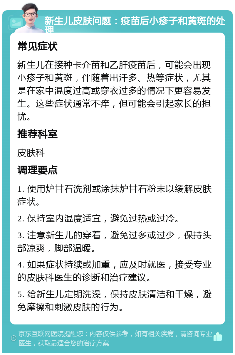 新生儿皮肤问题：疫苗后小疹子和黄斑的处理 常见症状 新生儿在接种卡介苗和乙肝疫苗后，可能会出现小疹子和黄斑，伴随着出汗多、热等症状，尤其是在家中温度过高或穿衣过多的情况下更容易发生。这些症状通常不痒，但可能会引起家长的担忧。 推荐科室 皮肤科 调理要点 1. 使用炉甘石洗剂或涂抹炉甘石粉末以缓解皮肤症状。 2. 保持室内温度适宜，避免过热或过冷。 3. 注意新生儿的穿着，避免过多或过少，保持头部凉爽，脚部温暖。 4. 如果症状持续或加重，应及时就医，接受专业的皮肤科医生的诊断和治疗建议。 5. 给新生儿定期洗澡，保持皮肤清洁和干燥，避免摩擦和刺激皮肤的行为。