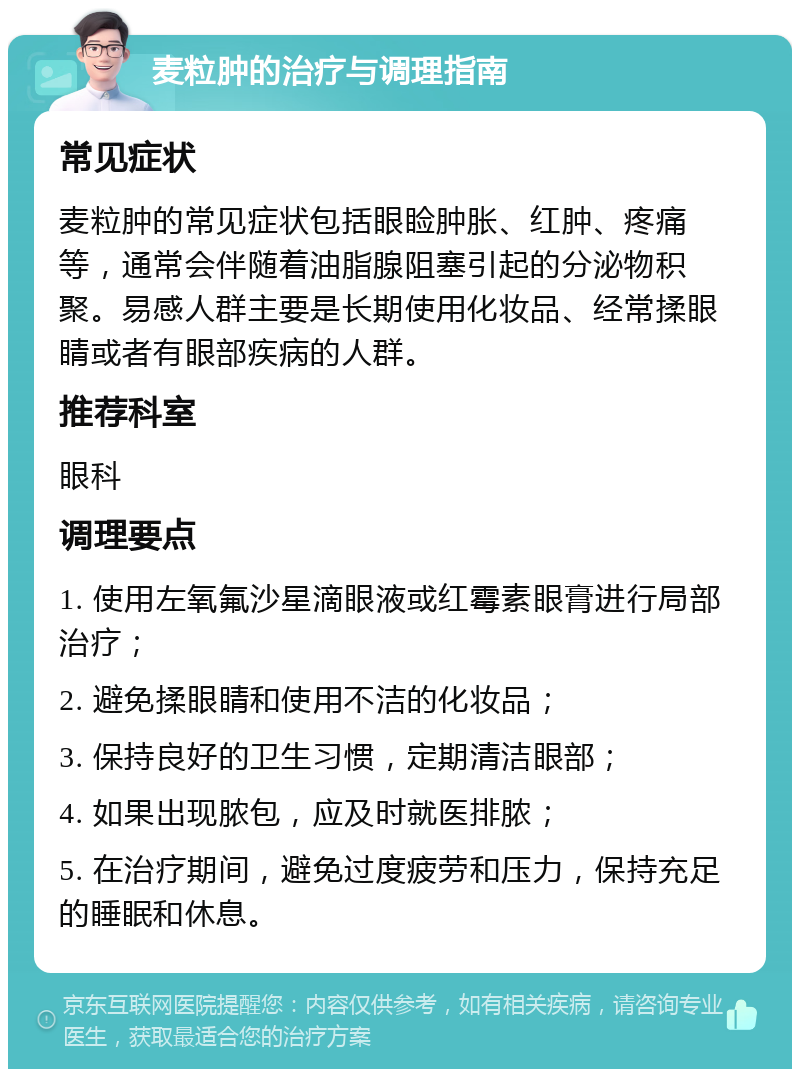 麦粒肿的治疗与调理指南 常见症状 麦粒肿的常见症状包括眼睑肿胀、红肿、疼痛等，通常会伴随着油脂腺阻塞引起的分泌物积聚。易感人群主要是长期使用化妆品、经常揉眼睛或者有眼部疾病的人群。 推荐科室 眼科 调理要点 1. 使用左氧氟沙星滴眼液或红霉素眼膏进行局部治疗； 2. 避免揉眼睛和使用不洁的化妆品； 3. 保持良好的卫生习惯，定期清洁眼部； 4. 如果出现脓包，应及时就医排脓； 5. 在治疗期间，避免过度疲劳和压力，保持充足的睡眠和休息。