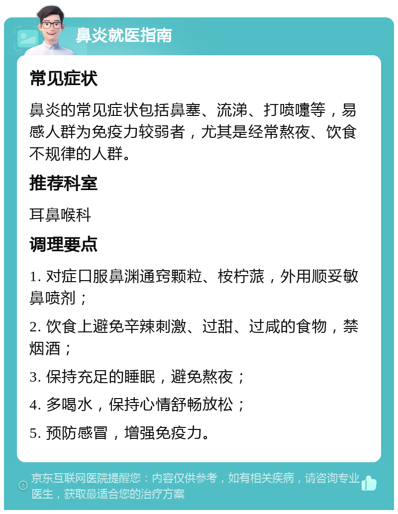 鼻炎就医指南 常见症状 鼻炎的常见症状包括鼻塞、流涕、打喷嚏等，易感人群为免疫力较弱者，尤其是经常熬夜、饮食不规律的人群。 推荐科室 耳鼻喉科 调理要点 1. 对症口服鼻渊通窍颗粒、桉柠蒎，外用顺妥敏鼻喷剂； 2. 饮食上避免辛辣刺激、过甜、过咸的食物，禁烟酒； 3. 保持充足的睡眠，避免熬夜； 4. 多喝水，保持心情舒畅放松； 5. 预防感冒，增强免疫力。