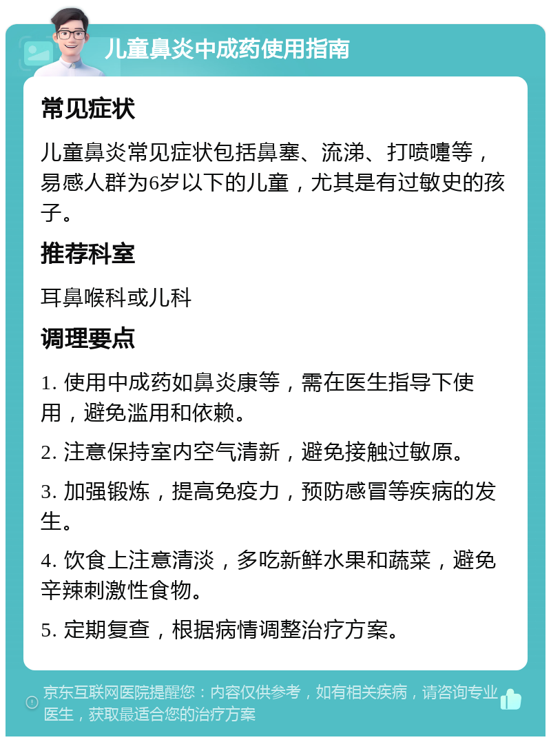 儿童鼻炎中成药使用指南 常见症状 儿童鼻炎常见症状包括鼻塞、流涕、打喷嚏等，易感人群为6岁以下的儿童，尤其是有过敏史的孩子。 推荐科室 耳鼻喉科或儿科 调理要点 1. 使用中成药如鼻炎康等，需在医生指导下使用，避免滥用和依赖。 2. 注意保持室内空气清新，避免接触过敏原。 3. 加强锻炼，提高免疫力，预防感冒等疾病的发生。 4. 饮食上注意清淡，多吃新鲜水果和蔬菜，避免辛辣刺激性食物。 5. 定期复查，根据病情调整治疗方案。