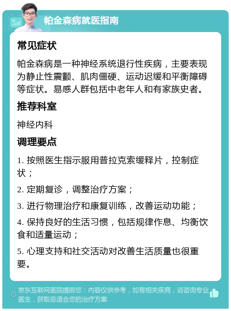 帕金森病就医指南 常见症状 帕金森病是一种神经系统退行性疾病，主要表现为静止性震颤、肌肉僵硬、运动迟缓和平衡障碍等症状。易感人群包括中老年人和有家族史者。 推荐科室 神经内科 调理要点 1. 按照医生指示服用普拉克索缓释片，控制症状； 2. 定期复诊，调整治疗方案； 3. 进行物理治疗和康复训练，改善运动功能； 4. 保持良好的生活习惯，包括规律作息、均衡饮食和适量运动； 5. 心理支持和社交活动对改善生活质量也很重要。