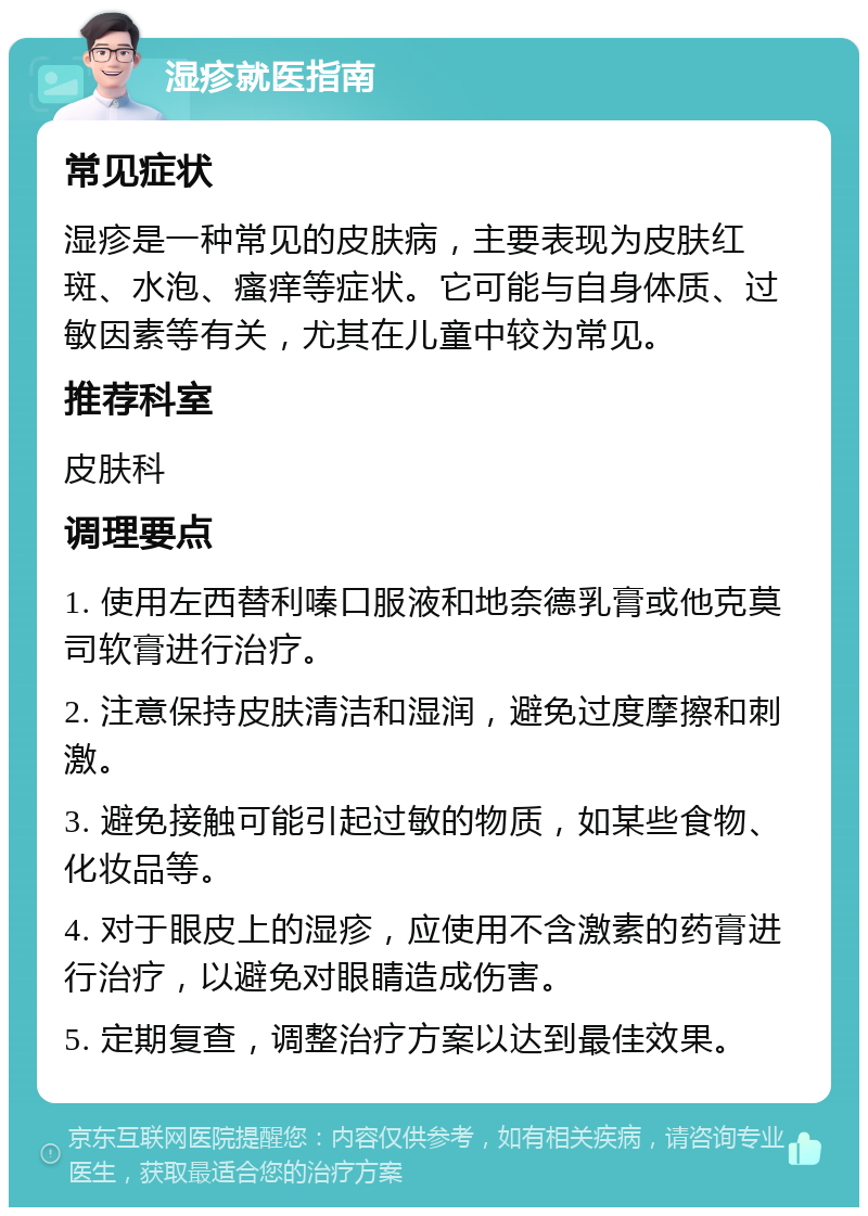 湿疹就医指南 常见症状 湿疹是一种常见的皮肤病，主要表现为皮肤红斑、水泡、瘙痒等症状。它可能与自身体质、过敏因素等有关，尤其在儿童中较为常见。 推荐科室 皮肤科 调理要点 1. 使用左西替利嗪口服液和地奈德乳膏或他克莫司软膏进行治疗。 2. 注意保持皮肤清洁和湿润，避免过度摩擦和刺激。 3. 避免接触可能引起过敏的物质，如某些食物、化妆品等。 4. 对于眼皮上的湿疹，应使用不含激素的药膏进行治疗，以避免对眼睛造成伤害。 5. 定期复查，调整治疗方案以达到最佳效果。