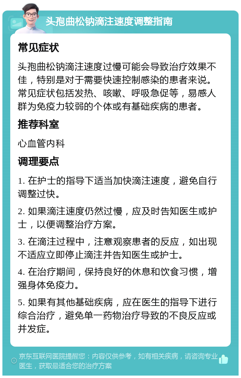 头孢曲松钠滴注速度调整指南 常见症状 头孢曲松钠滴注速度过慢可能会导致治疗效果不佳，特别是对于需要快速控制感染的患者来说。常见症状包括发热、咳嗽、呼吸急促等，易感人群为免疫力较弱的个体或有基础疾病的患者。 推荐科室 心血管内科 调理要点 1. 在护士的指导下适当加快滴注速度，避免自行调整过快。 2. 如果滴注速度仍然过慢，应及时告知医生或护士，以便调整治疗方案。 3. 在滴注过程中，注意观察患者的反应，如出现不适应立即停止滴注并告知医生或护士。 4. 在治疗期间，保持良好的休息和饮食习惯，增强身体免疫力。 5. 如果有其他基础疾病，应在医生的指导下进行综合治疗，避免单一药物治疗导致的不良反应或并发症。