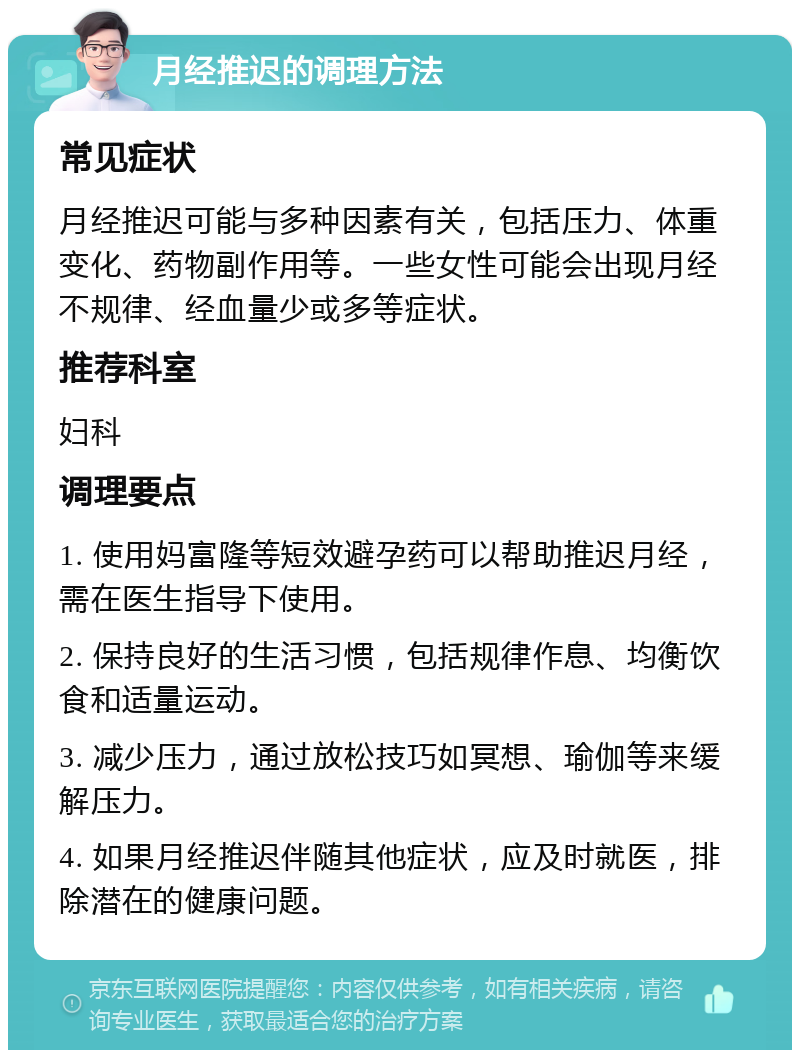 月经推迟的调理方法 常见症状 月经推迟可能与多种因素有关，包括压力、体重变化、药物副作用等。一些女性可能会出现月经不规律、经血量少或多等症状。 推荐科室 妇科 调理要点 1. 使用妈富隆等短效避孕药可以帮助推迟月经，需在医生指导下使用。 2. 保持良好的生活习惯，包括规律作息、均衡饮食和适量运动。 3. 减少压力，通过放松技巧如冥想、瑜伽等来缓解压力。 4. 如果月经推迟伴随其他症状，应及时就医，排除潜在的健康问题。