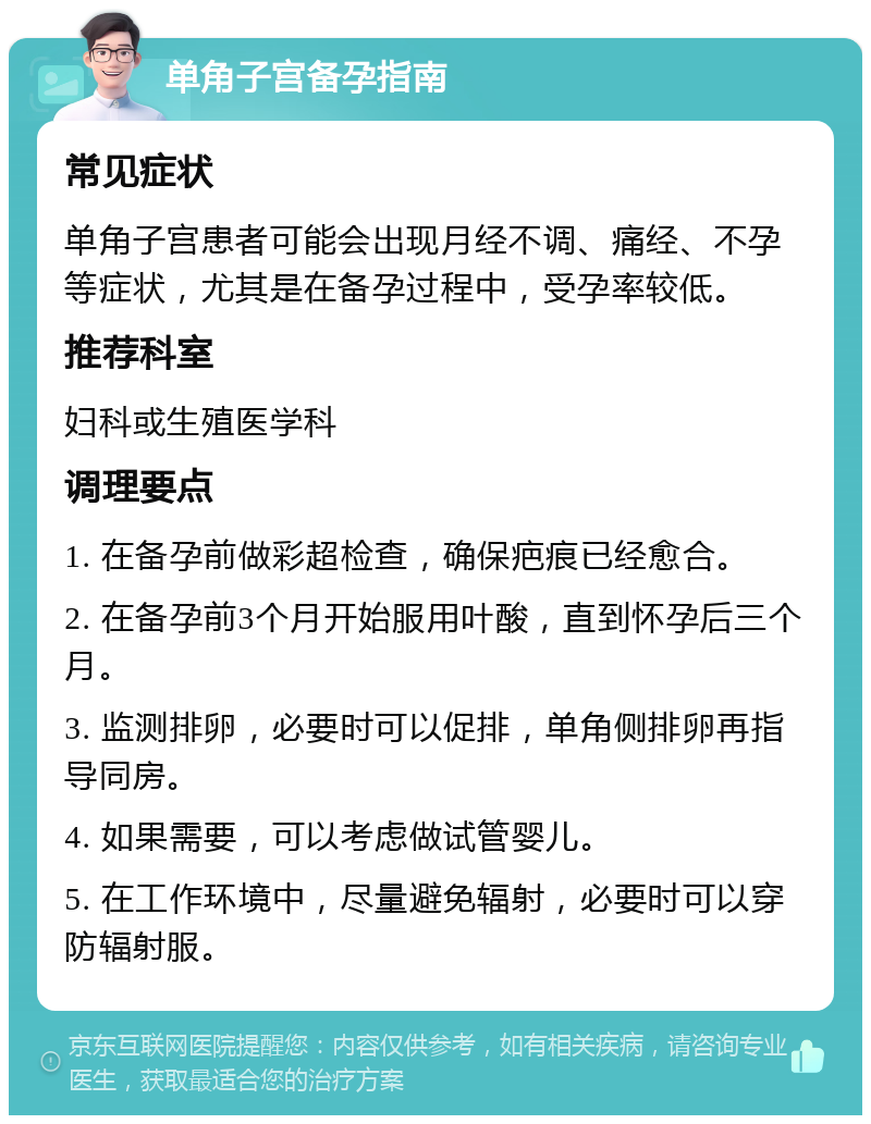 单角子宫备孕指南 常见症状 单角子宫患者可能会出现月经不调、痛经、不孕等症状，尤其是在备孕过程中，受孕率较低。 推荐科室 妇科或生殖医学科 调理要点 1. 在备孕前做彩超检查，确保疤痕已经愈合。 2. 在备孕前3个月开始服用叶酸，直到怀孕后三个月。 3. 监测排卵，必要时可以促排，单角侧排卵再指导同房。 4. 如果需要，可以考虑做试管婴儿。 5. 在工作环境中，尽量避免辐射，必要时可以穿防辐射服。