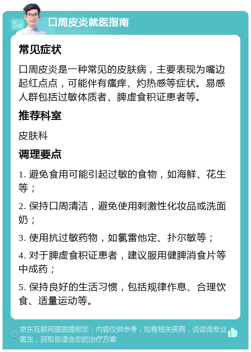 口周皮炎就医指南 常见症状 口周皮炎是一种常见的皮肤病，主要表现为嘴边起红点点，可能伴有瘙痒、灼热感等症状。易感人群包括过敏体质者、脾虚食积证患者等。 推荐科室 皮肤科 调理要点 1. 避免食用可能引起过敏的食物，如海鲜、花生等； 2. 保持口周清洁，避免使用刺激性化妆品或洗面奶； 3. 使用抗过敏药物，如氯雷他定、扑尔敏等； 4. 对于脾虚食积证患者，建议服用健脾消食片等中成药； 5. 保持良好的生活习惯，包括规律作息、合理饮食、适量运动等。