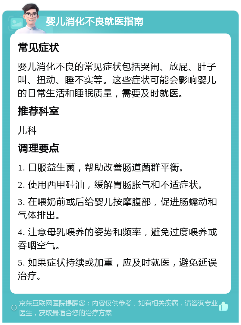 婴儿消化不良就医指南 常见症状 婴儿消化不良的常见症状包括哭闹、放屁、肚子叫、扭动、睡不实等。这些症状可能会影响婴儿的日常生活和睡眠质量，需要及时就医。 推荐科室 儿科 调理要点 1. 口服益生菌，帮助改善肠道菌群平衡。 2. 使用西甲硅油，缓解胃肠胀气和不适症状。 3. 在喂奶前或后给婴儿按摩腹部，促进肠蠕动和气体排出。 4. 注意母乳喂养的姿势和频率，避免过度喂养或吞咽空气。 5. 如果症状持续或加重，应及时就医，避免延误治疗。