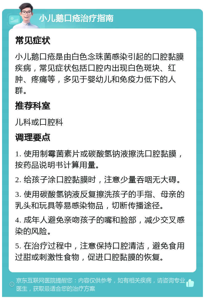 小儿鹅口疮治疗指南 常见症状 小儿鹅口疮是由白色念珠菌感染引起的口腔黏膜疾病，常见症状包括口腔内出现白色斑块、红肿、疼痛等，多见于婴幼儿和免疫力低下的人群。 推荐科室 儿科或口腔科 调理要点 1. 使用制霉菌素片或碳酸氢钠液擦洗口腔黏膜，按药品说明书计算用量。 2. 给孩子涂口腔黏膜时，注意少量吞咽无大碍。 3. 使用碳酸氢钠液反复擦洗孩子的手指、母亲的乳头和玩具等易感染物品，切断传播途径。 4. 成年人避免亲吻孩子的嘴和脸部，减少交叉感染的风险。 5. 在治疗过程中，注意保持口腔清洁，避免食用过甜或刺激性食物，促进口腔黏膜的恢复。