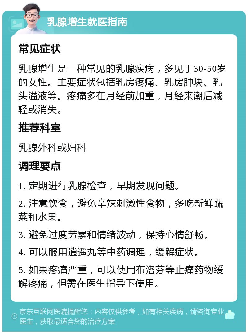 乳腺增生就医指南 常见症状 乳腺增生是一种常见的乳腺疾病，多见于30-50岁的女性。主要症状包括乳房疼痛、乳房肿块、乳头溢液等。疼痛多在月经前加重，月经来潮后减轻或消失。 推荐科室 乳腺外科或妇科 调理要点 1. 定期进行乳腺检查，早期发现问题。 2. 注意饮食，避免辛辣刺激性食物，多吃新鲜蔬菜和水果。 3. 避免过度劳累和情绪波动，保持心情舒畅。 4. 可以服用逍遥丸等中药调理，缓解症状。 5. 如果疼痛严重，可以使用布洛芬等止痛药物缓解疼痛，但需在医生指导下使用。