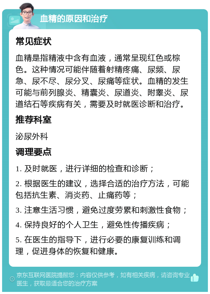 血精的原因和治疗 常见症状 血精是指精液中含有血液，通常呈现红色或棕色。这种情况可能伴随着射精疼痛、尿频、尿急、尿不尽、尿分叉、尿痛等症状。血精的发生可能与前列腺炎、精囊炎、尿道炎、附睾炎、尿道结石等疾病有关，需要及时就医诊断和治疗。 推荐科室 泌尿外科 调理要点 1. 及时就医，进行详细的检查和诊断； 2. 根据医生的建议，选择合适的治疗方法，可能包括抗生素、消炎药、止痛药等； 3. 注意生活习惯，避免过度劳累和刺激性食物； 4. 保持良好的个人卫生，避免性传播疾病； 5. 在医生的指导下，进行必要的康复训练和调理，促进身体的恢复和健康。