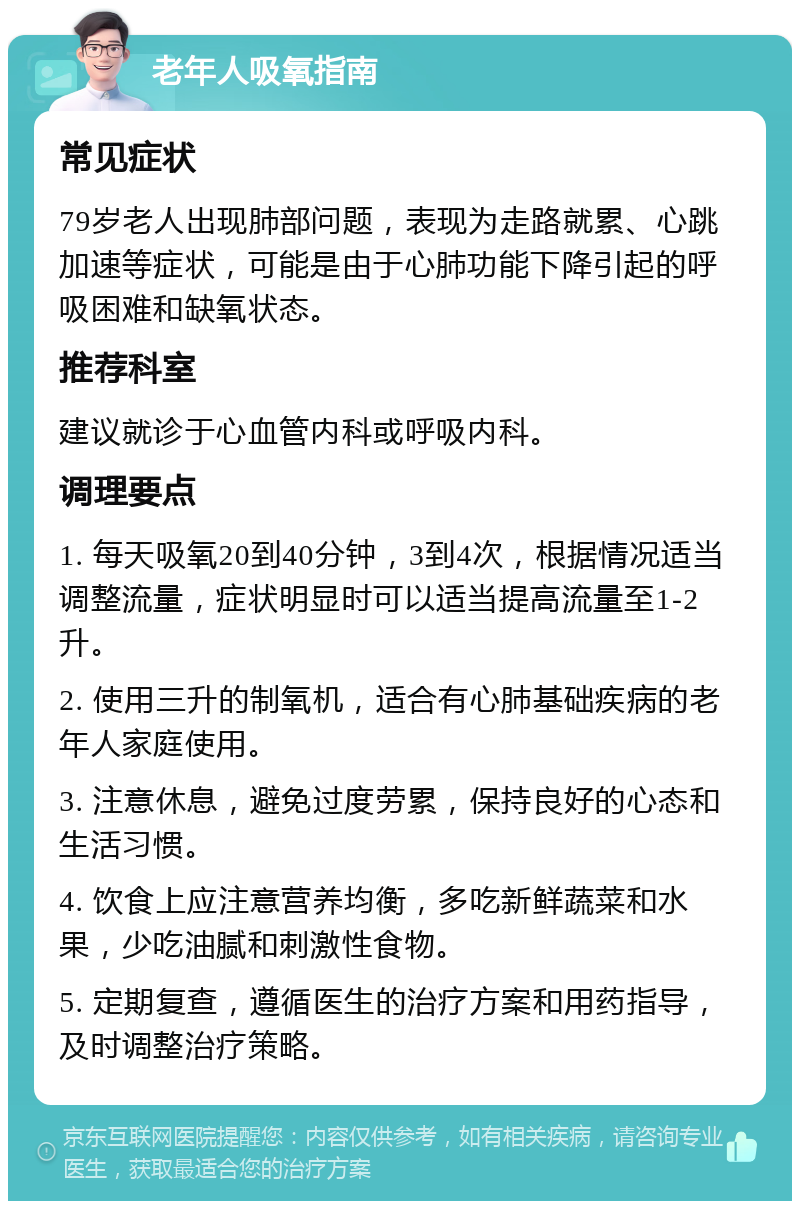 老年人吸氧指南 常见症状 79岁老人出现肺部问题，表现为走路就累、心跳加速等症状，可能是由于心肺功能下降引起的呼吸困难和缺氧状态。 推荐科室 建议就诊于心血管内科或呼吸内科。 调理要点 1. 每天吸氧20到40分钟，3到4次，根据情况适当调整流量，症状明显时可以适当提高流量至1-2升。 2. 使用三升的制氧机，适合有心肺基础疾病的老年人家庭使用。 3. 注意休息，避免过度劳累，保持良好的心态和生活习惯。 4. 饮食上应注意营养均衡，多吃新鲜蔬菜和水果，少吃油腻和刺激性食物。 5. 定期复查，遵循医生的治疗方案和用药指导，及时调整治疗策略。