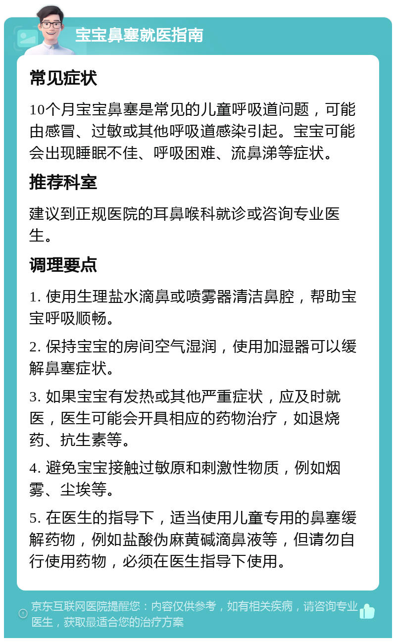 宝宝鼻塞就医指南 常见症状 10个月宝宝鼻塞是常见的儿童呼吸道问题，可能由感冒、过敏或其他呼吸道感染引起。宝宝可能会出现睡眠不佳、呼吸困难、流鼻涕等症状。 推荐科室 建议到正规医院的耳鼻喉科就诊或咨询专业医生。 调理要点 1. 使用生理盐水滴鼻或喷雾器清洁鼻腔，帮助宝宝呼吸顺畅。 2. 保持宝宝的房间空气湿润，使用加湿器可以缓解鼻塞症状。 3. 如果宝宝有发热或其他严重症状，应及时就医，医生可能会开具相应的药物治疗，如退烧药、抗生素等。 4. 避免宝宝接触过敏原和刺激性物质，例如烟雾、尘埃等。 5. 在医生的指导下，适当使用儿童专用的鼻塞缓解药物，例如盐酸伪麻黄碱滴鼻液等，但请勿自行使用药物，必须在医生指导下使用。